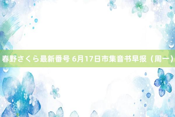 春野さくら最新番号 6月17日市集音书早报（周一）