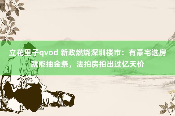 立花里子qvod 新政燃烧深圳楼市：有豪宅选房就能抽金条，法拍房拍出过亿天价