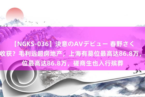 【NGKS-036】決意のAVデビュー 春野さくら “坟地产”有多收获？毛利远超房地产，上海有墓位最高达86.8万，磋商生也入行殡葬