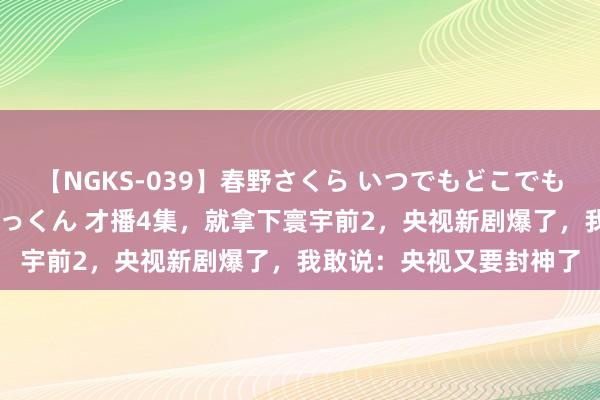 【NGKS-039】春野さくら いつでもどこでも24時間、初ぶっかけごっくん 才播4集，就拿下寰宇前2，央视新剧爆了，我敢说：央视又要封神了