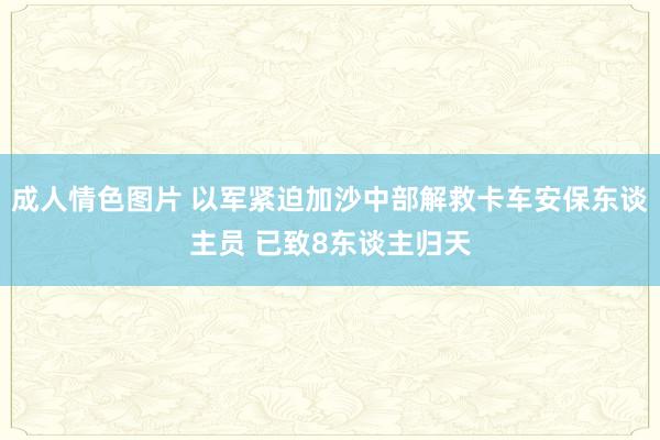 成人情色图片 以军紧迫加沙中部解救卡车安保东谈主员 已致8东谈主归天