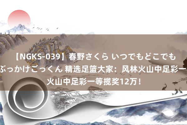 【NGKS-039】春野さくら いつでもどこでも24時間、初ぶっかけごっくん 精选足篮大家：风林火山中足彩一等揽奖12万！