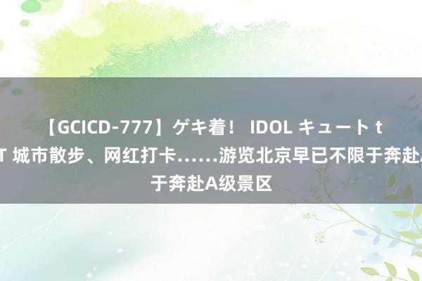 【GCICD-777】ゲキ着！ IDOL キュート the BEST 城市散步、网红打卡……游览北京早已不限于奔赴A级景区