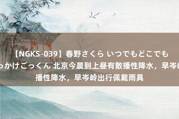 【NGKS-039】春野さくら いつでもどこでも24時間、初ぶっかけごっくん 北京今晨到上昼有散播性降水，早岑岭出行佩戴雨具