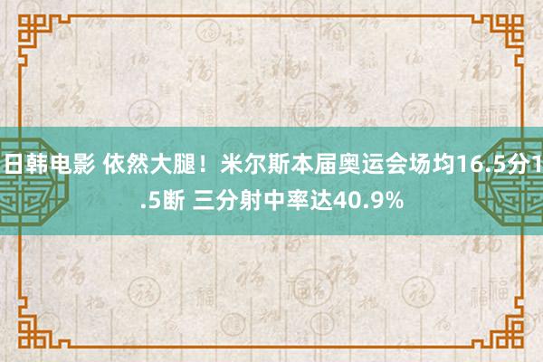 日韩电影 依然大腿！米尔斯本届奥运会场均16.5分1.5断 三分射中率达40.9%