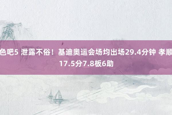 色吧5 泄露不俗！基迪奥运会场均出场29.4分钟 孝顺17.5分7.8板6助