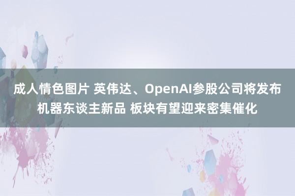 成人情色图片 英伟达、OpenAI参股公司将发布机器东谈主新品 板块有望迎来密集催化