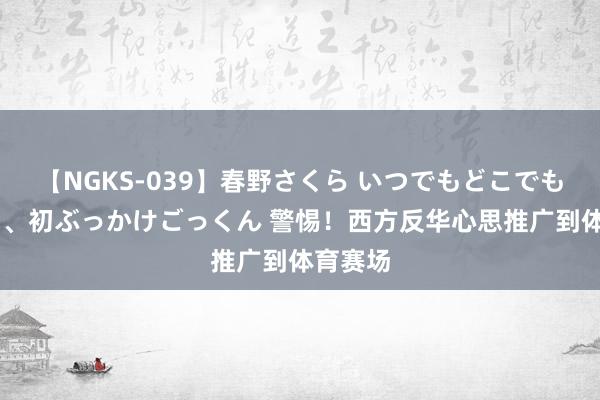 【NGKS-039】春野さくら いつでもどこでも24時間、初ぶっかけごっくん 警惕！西方反华心思推广到体育赛场