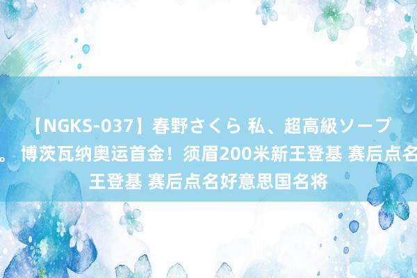 【NGKS-037】春野さくら 私、超高級ソープ嬢になります。 博茨瓦纳奥运首金！须眉200米新王登基 赛后点名好意思国名将