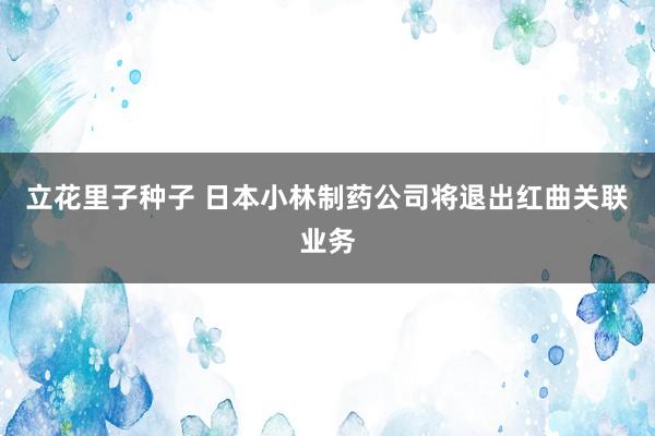 立花里子种子 日本小林制药公司将退出红曲关联业务