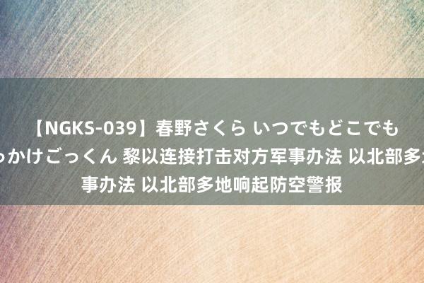 【NGKS-039】春野さくら いつでもどこでも24時間、初ぶっかけごっくん 黎以连接打击对方军事办法 以北部多地响起防空警报