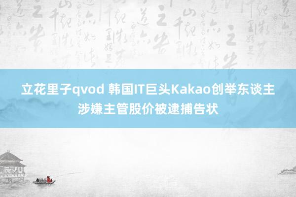 立花里子qvod 韩国IT巨头Kakao创举东谈主涉嫌主管股价被逮捕告状