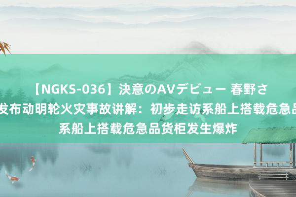 【NGKS-036】決意のAVデビュー 春野さくら 阳明海运发布动明轮火灾事故讲解：初步走访系船上搭载危急品货柜发生爆炸