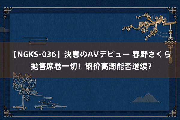 【NGKS-036】決意のAVデビュー 春野さくら 抛售席卷一切！钢价高潮能否继续？