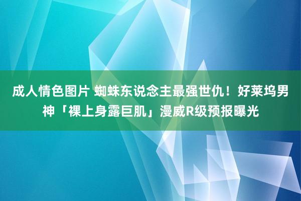 成人情色图片 蜘蛛东说念主最强世仇！好莱坞男神「裸上身露巨肌」漫威R级预报曝光