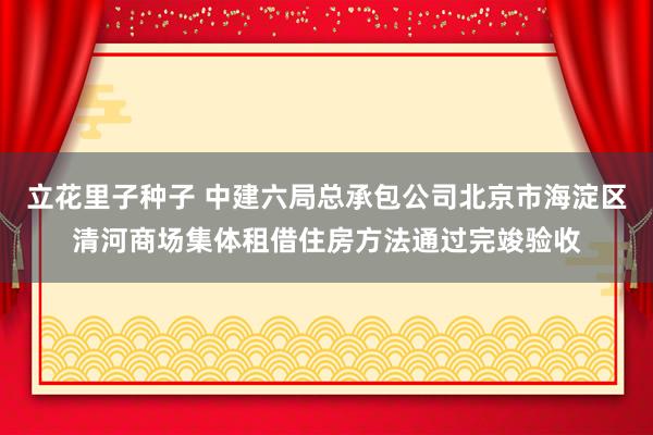 立花里子种子 中建六局总承包公司北京市海淀区清河商场集体租借住房方法通过完竣验收