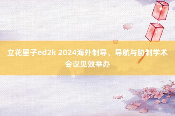 立花里子ed2k 2024海外制导、导航与胁制学术会议见效举办