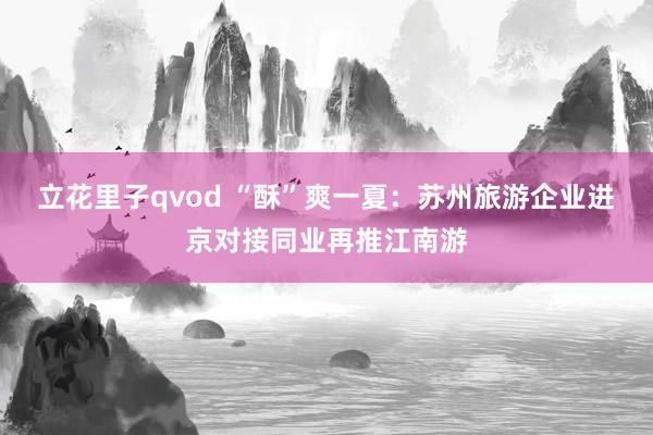 立花里子qvod “酥”爽一夏：苏州旅游企业进京对接同业再推江南游