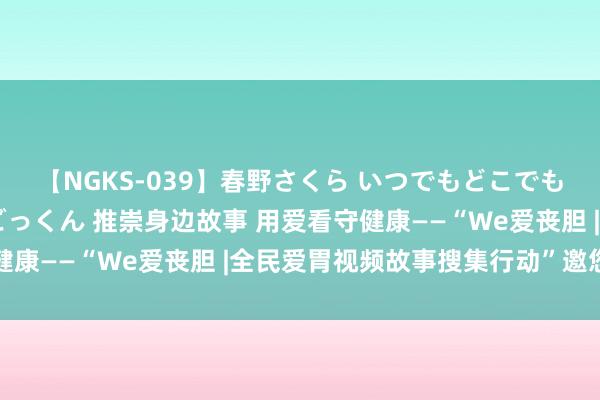 【NGKS-039】春野さくら いつでもどこでも24時間、初ぶっかけごっくん 推崇身边故事 用爱看守健康——“We爱丧胆 |全民爱胃视频故事搜集行动”邀您参与