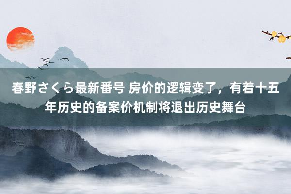 春野さくら最新番号 房价的逻辑变了，有着十五年历史的备案价机制将退出历史舞台