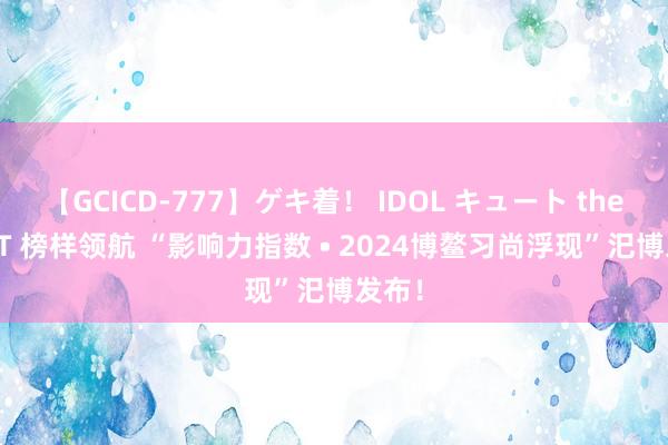 【GCICD-777】ゲキ着！ IDOL キュート the BEST 榜样领航 “影响力指数 • 2024博鳌习尚浮现”汜博发布！