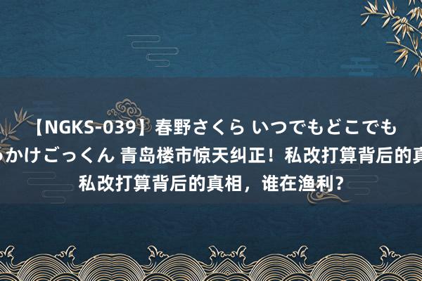 【NGKS-039】春野さくら いつでもどこでも24時間、初ぶっかけごっくん 青岛楼市惊天纠正！私改打算背后的真相，谁在渔利？