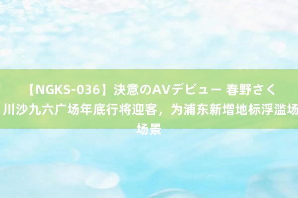 【NGKS-036】決意のAVデビュー 春野さくら 川沙九六广场年底行将迎客，为浦东新增地标浮滥场景