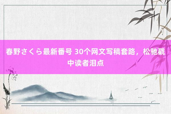 春野さくら最新番号 30个网文写稿套路，松驰戳中读者泪点