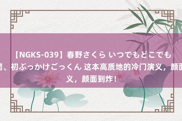 【NGKS-039】春野さくら いつでもどこでも24時間、初ぶっかけごっくん 这本高质地的冷门演义，颜面到炸！