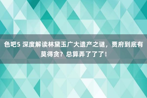 色吧5 深度解读林黛玉广大遗产之谜，贾府到底有莫得贪？总算弄了了了！