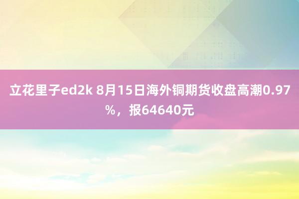 立花里子ed2k 8月15日海外铜期货收盘高潮0.97%，报64640元