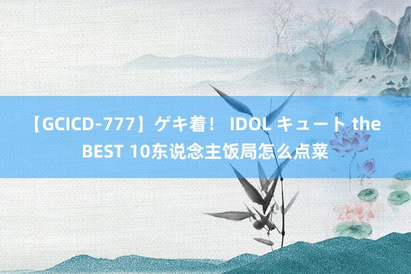 【GCICD-777】ゲキ着！ IDOL キュート the BEST 10东说念主饭局怎么点菜