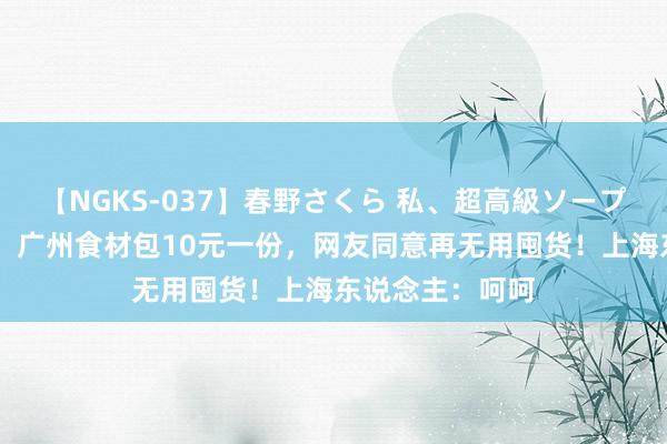 【NGKS-037】春野さくら 私、超高級ソープ嬢になります。 广州食材包10元一份，网友同意再无用囤货！上海东说念主：呵呵