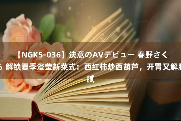 【NGKS-036】決意のAVデビュー 春野さくら 解锁夏季澄莹新菜式：西红柿炒西葫芦，开胃又解腻