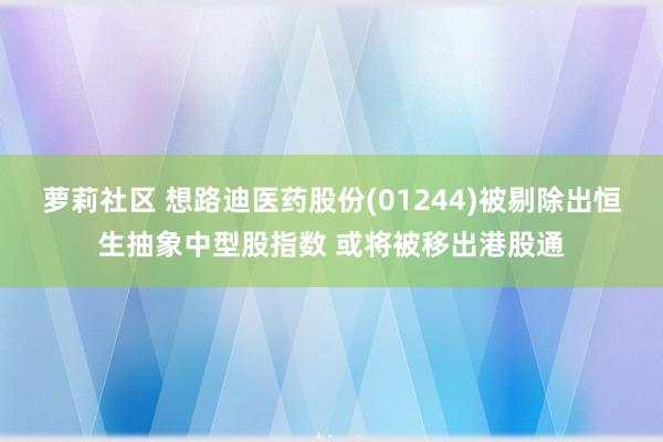 萝莉社区 想路迪医药股份(01244)被剔除出恒生抽象中型股指数 或将被移出港股通