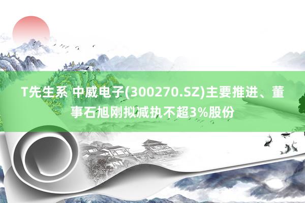 T先生系 中威电子(300270.SZ)主要推进、董事石旭刚拟减执不超3%股份