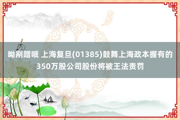 呦剐蹭哦 上海复旦(01385)鼓舞上海政本握有的350万股公司股份将被王法责罚