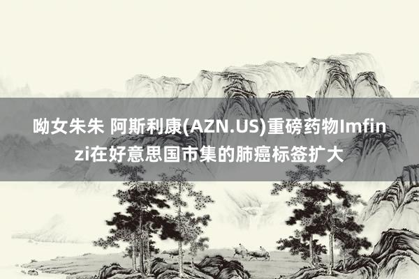 呦女朱朱 阿斯利康(AZN.US)重磅药物Imfinzi在好意思国市集的肺癌标签扩大