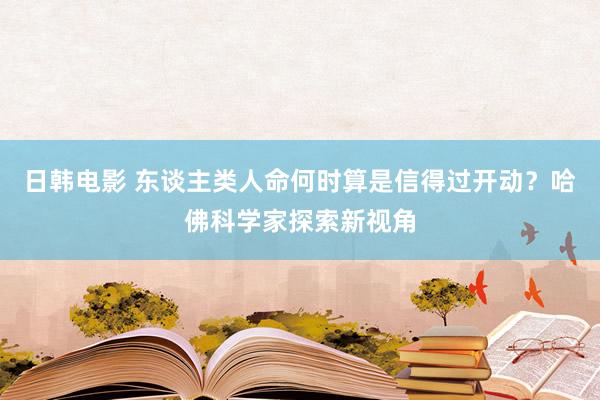 日韩电影 东谈主类人命何时算是信得过开动？哈佛科学家探索新视角