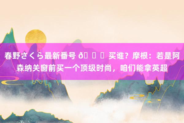 春野さくら最新番号 ?买谁？摩根：若是阿森纳关窗前买一个顶级时尚，咱们能拿英超