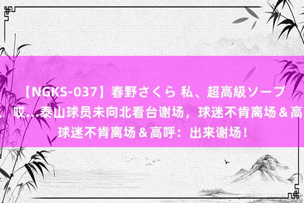 【NGKS-037】春野さくら 私、超高級ソープ嬢になります。 哎...泰山球员未向北看台谢场，球迷不肯离场＆高呼：出来谢场！