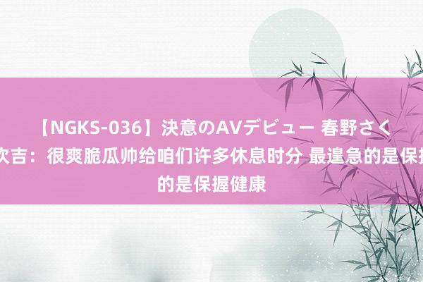 【NGKS-036】決意のAVデビュー 春野さくら 阿坎吉：很爽脆瓜帅给咱们许多休息时分 最遑急的是保握健康