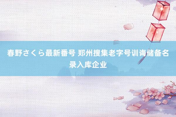 春野さくら最新番号 郑州搜集老字号训诲储备名录入库企业