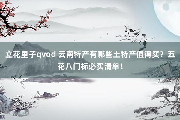 立花里子qvod 云南特产有哪些土特产值得买？五花八门标必买清单！