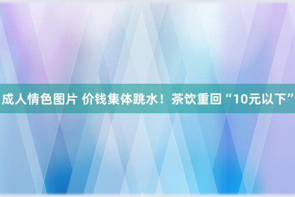 成人情色图片 价钱集体跳水！茶饮重回“10元以下”