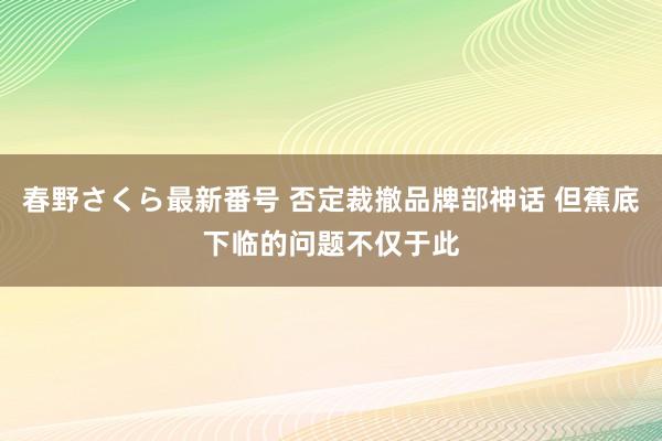 春野さくら最新番号 否定裁撤品牌部神话 但蕉底下临的问题不仅于此