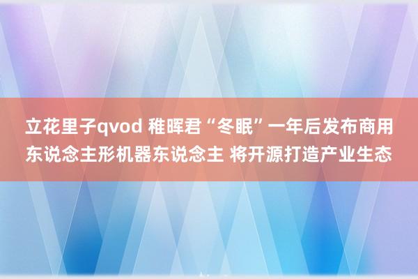 立花里子qvod 稚晖君“冬眠”一年后发布商用东说念主形机器东说念主 将开源打造产业生态