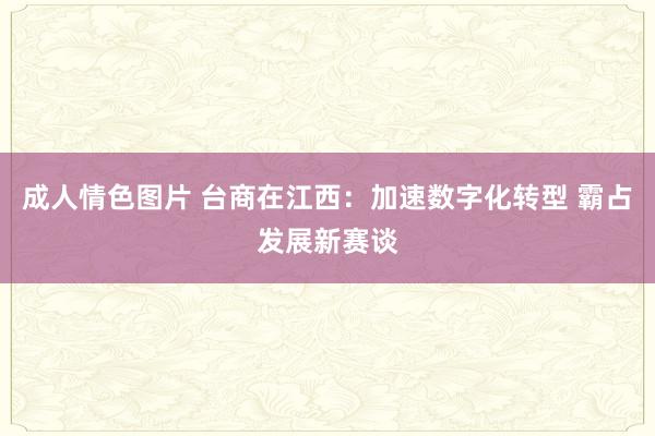 成人情色图片 台商在江西：加速数字化转型 霸占发展新赛谈