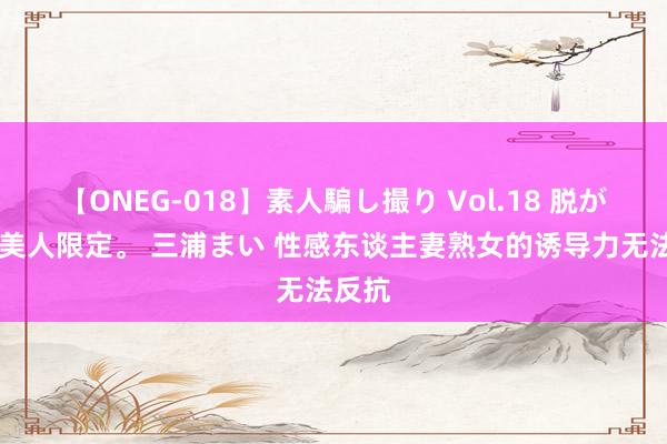 【ONEG-018】素人騙し撮り Vol.18 脱がし屋 美人限定。 三浦まい 性感东谈主妻熟女的诱导力无法反抗