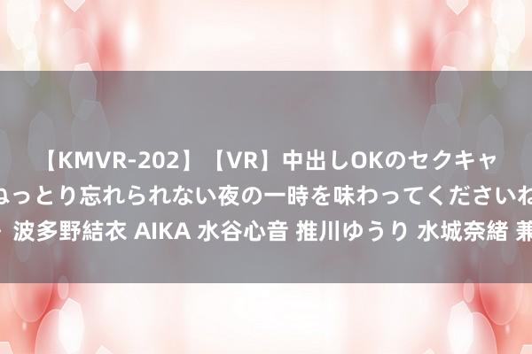 【KMVR-202】【VR】中出しOKのセクキャバにようこそ◆～濃密ねっとり忘れられない夜の一時を味わってくださいね◆～ 波多野結衣 AIKA 水谷心音 推川ゆうり 水城奈緒 兼职学生怎样有用组织技术？